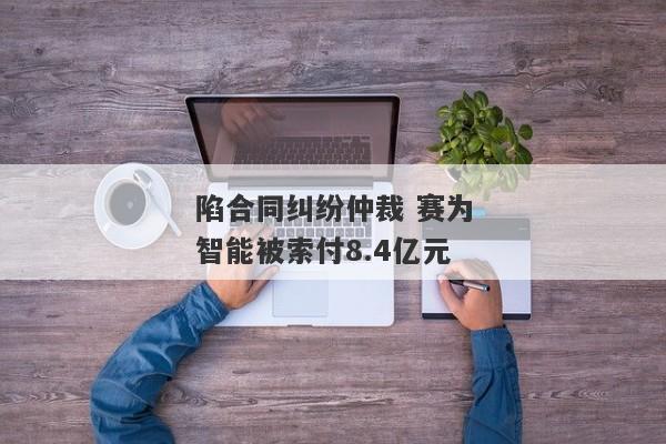 陷合同纠纷仲裁 赛为智能被索付8.4亿元