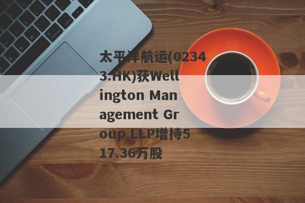 太平洋航运(02343.HK)获Wellington Management Group LLP增持517.36万股