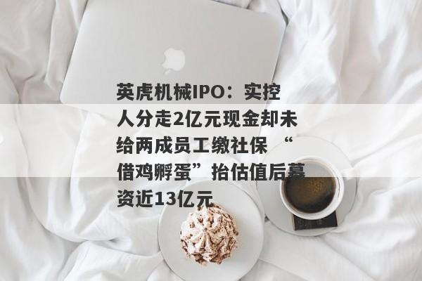 英虎机械IPO：实控人分走2亿元现金却未给两成员工缴社保 “借鸡孵蛋”抬估值后募资近13亿元