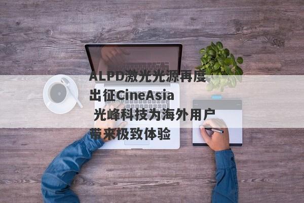 ALPD激光光源再度出征CineAsia 光峰科技为海外用户带来极致体验