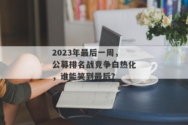 2023年最后一周，公募排名战竞争白热化，谁能笑到最后？