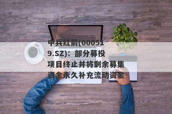 中兵红箭(000519.SZ)：部分募投项目终止并将剩余募集资金永久补充流动资金