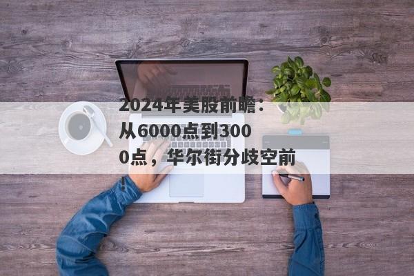 2024年美股前瞻：从6000点到3000点，华尔街分歧空前！