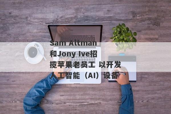 Sam Altman和Jony Ive招揽苹果老员工 以开发人工智能（AI）设备