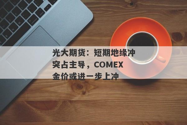 光大期货：短期地缘冲突占主导，COMEX金价或进一步上冲