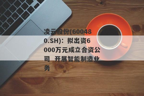 凌云股份(600480.SH)：拟出资6000万元成立合资公司  开展智能制造业务