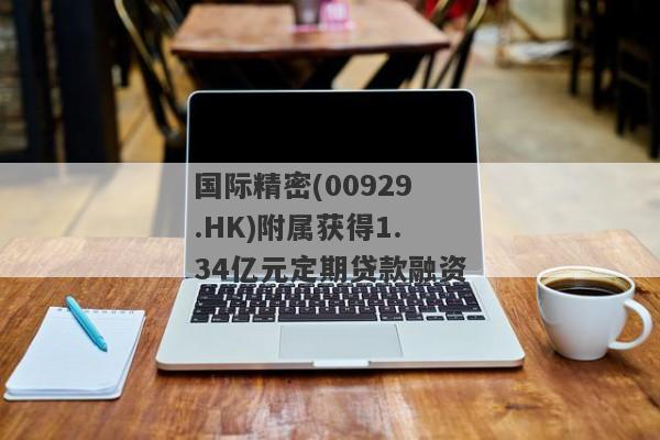 国际精密(00929.HK)附属获得1.34亿元定期贷款融资