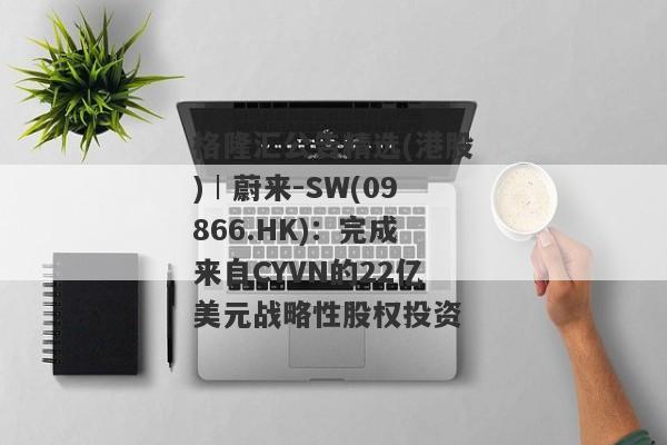 格隆汇公告精选(港股)︱蔚来-SW(09866.HK)：完成来自CYVN的22亿美元战略性股权投资