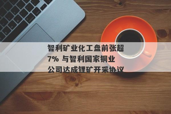 智利矿业化工盘前张超7% 与智利国家铜业公司达成锂矿开采协议