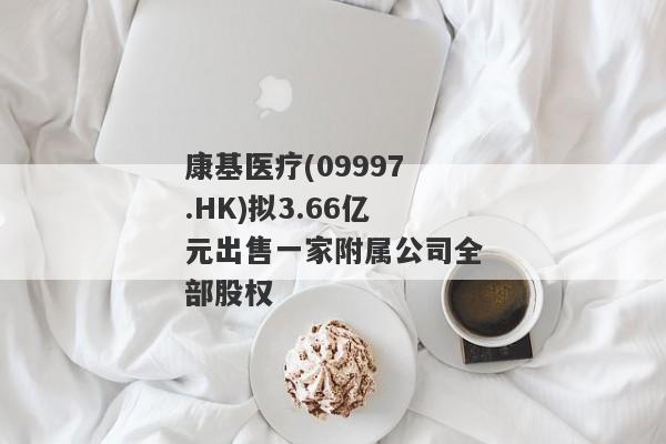 康基医疗(09997.HK)拟3.66亿元出售一家附属公司全部股权