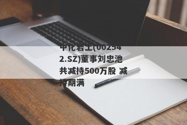 中化岩土(002542.SZ)董事刘忠池共减持500万股 减持期满