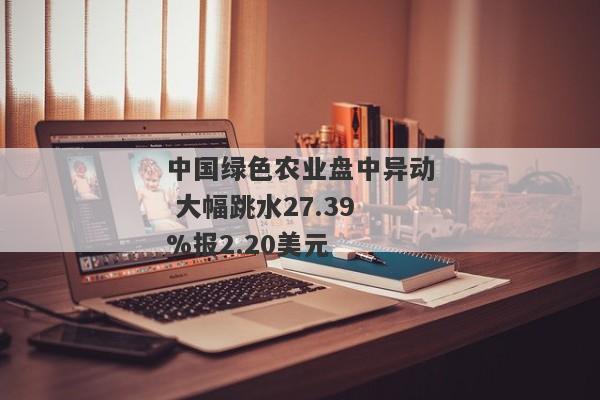 中国绿色农业盘中异动 大幅跳水27.39%报2.20美元