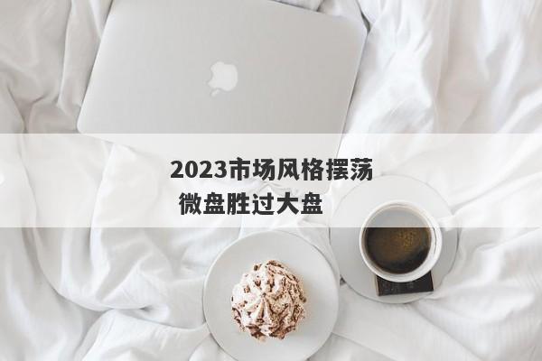 2023市场风格摆荡 微盘胜过大盘