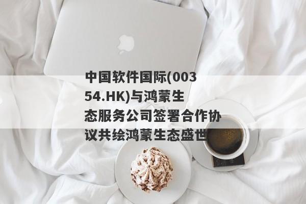 中国软件国际(00354.HK)与鸿蒙生态服务公司签署合作协议共绘鸿蒙生态盛世