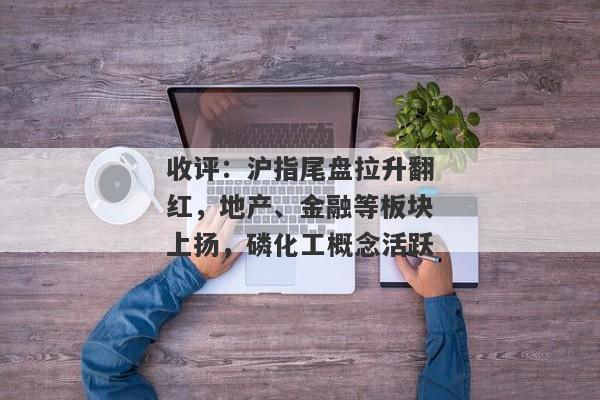 收评：沪指尾盘拉升翻红，地产、金融等板块上扬，磷化工概念活跃