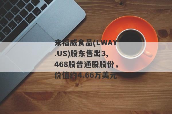 来福威食品(LWAY.US)股东售出3,468股普通股股份，价值约4.66万美元