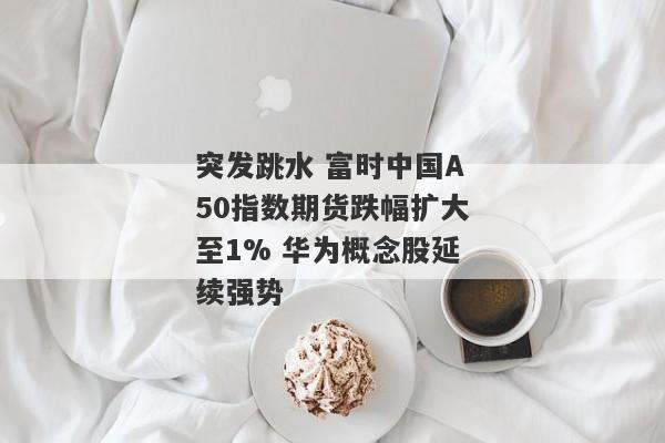 突发跳水 富时中国A50指数期货跌幅扩大至1% 华为概念股延续强势