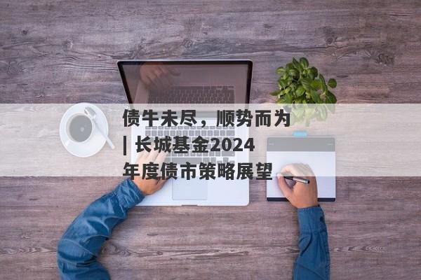 债牛未尽，顺势而为 | 长城基金2024年度债市策略展望