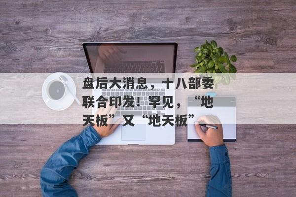 盘后大消息，十八部委联合印发！罕见，“地天板”又“地天板”