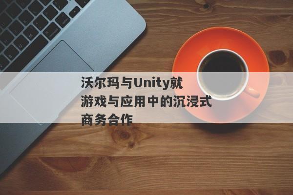 沃尔玛与Unity就游戏与应用中的沉浸式商务合作