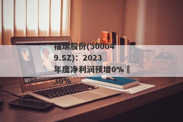 福瑞股份(300049.SZ)：2023年度净利润预增0%–30%