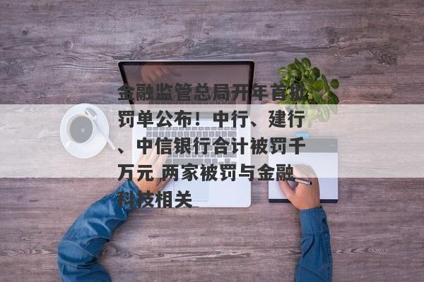 金融监管总局开年首批罚单公布！中行、建行、中信银行合计被罚千万元 两家被罚与金融科技相关