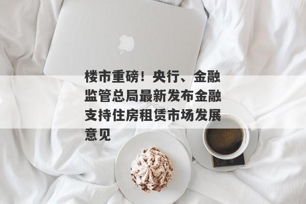 楼市重磅！央行、金融监管总局最新发布金融支持住房租赁市场发展意见