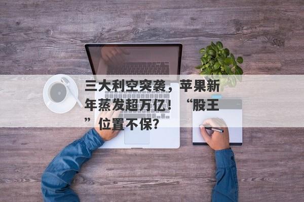 三大利空突袭，苹果新年蒸发超万亿！“股王”位置不保？