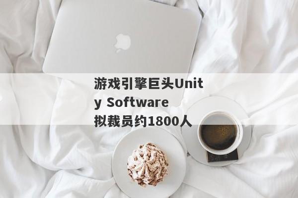 游戏引擎巨头Unity Software拟裁员约1800人