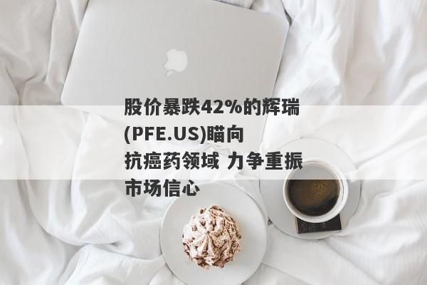 股价暴跌42%的辉瑞(PFE.US)瞄向抗癌药领域 力争重振市场信心