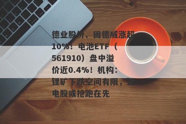 德业股份、固德威涨超10%！电池ETF（561910）盘中溢价近0.4%！机构：锂矿下跌空间有限，锂电股或抢跑在先