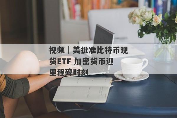 视频｜美批准比特币现货ETF 加密货币迎里程碑时刻