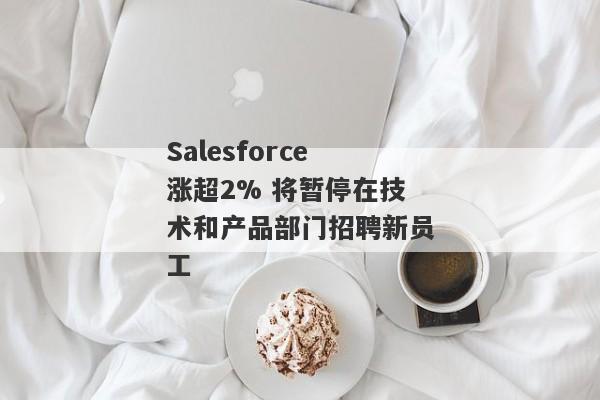 Salesforce涨超2% 将暂停在技术和产品部门招聘新员工