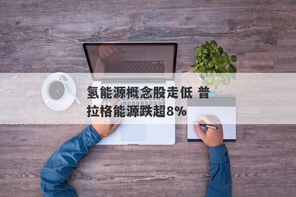 氢能源概念股走低 普拉格能源跌超8%