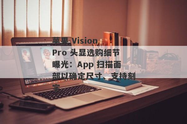 苹果 Vision Pro 头显选购细节曝光：App 扫描面部以确定尺寸、支持刻字