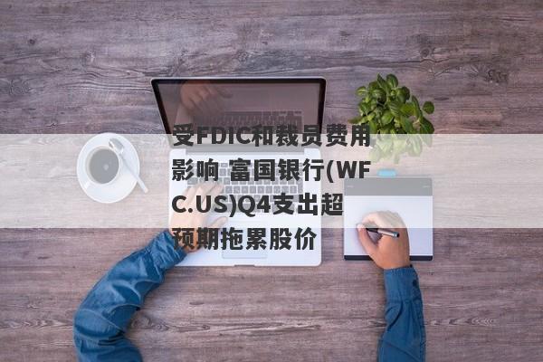 受FDIC和裁员费用影响 富国银行(WFC.US)Q4支出超预期拖累股价