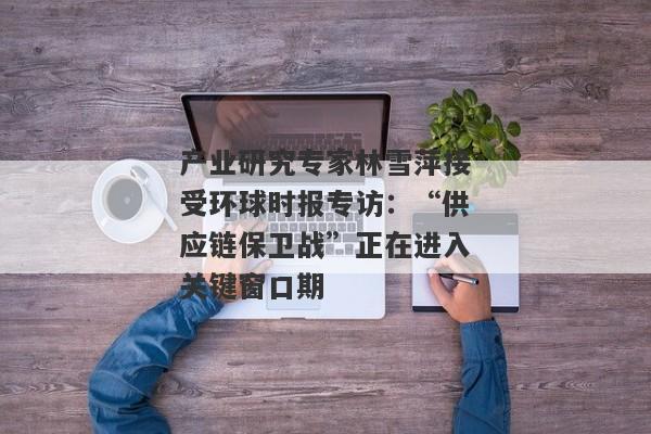 产业研究专家林雪萍接受环球时报专访：“供应链保卫战”正在进入关键窗口期