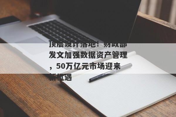 顶层设计落地！财政部发文加强数据资产管理，50万亿元市场迎来新机遇