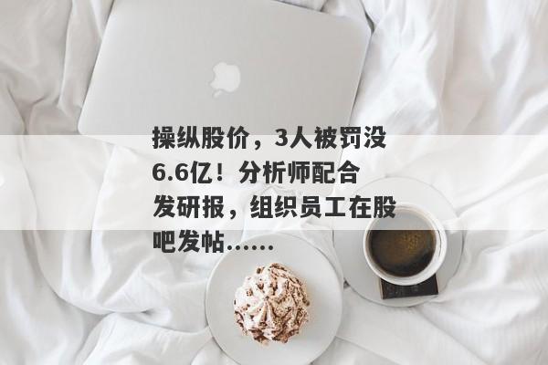 操纵股价，3人被罚没6.6亿！分析师配合发研报，组织员工在股吧发帖......