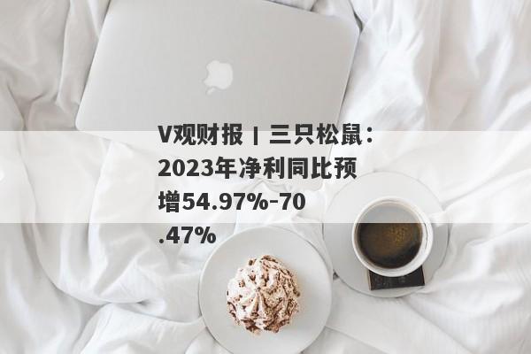 V观财报丨三只松鼠：2023年净利同比预增54.97%-70.47%