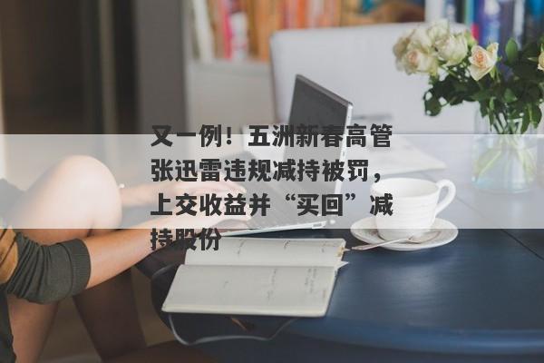 又一例！五洲新春高管张迅雷违规减持被罚，上交收益并“买回”减持股份