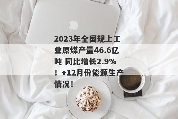 2023年全国规上工业原煤产量46.6亿吨 同比增长2.9%！+12月份能源生产情况！