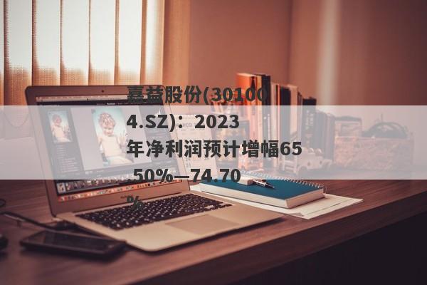 嘉益股份(301004.SZ)：2023年净利润预计增幅65.50%—74.70%