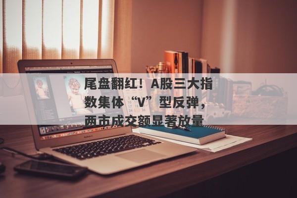 尾盘翻红！A股三大指数集体“V”型反弹，两市成交额显著放量