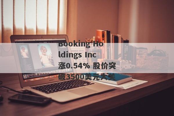 Booking Holdings Inc涨0.54% 股价突破3500美元大关