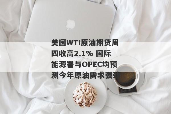 美国WTI原油期货周四收高2.1% 国际能源署与OPEC均预测今年原油需求强劲