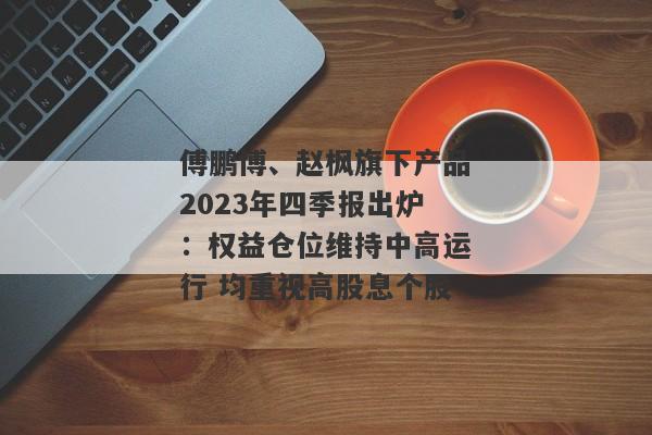 傅鹏博、赵枫旗下产品2023年四季报出炉：权益仓位维持中高运行 均重视高股息个股