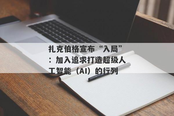 扎克伯格宣布“入局”：加入追求打造超级人工智能（AI）的行列