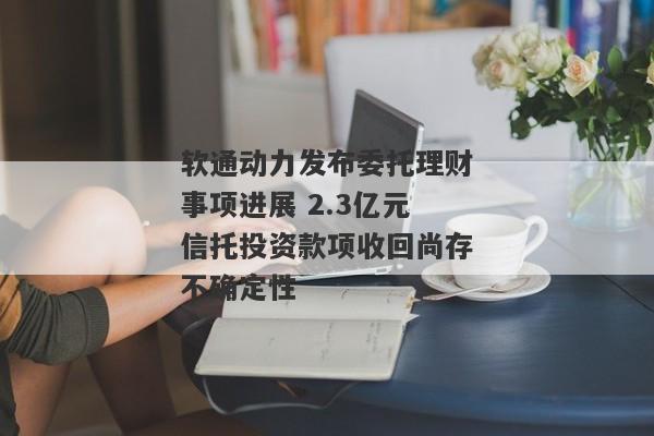 软通动力发布委托理财事项进展 2.3亿元信托投资款项收回尚存不确定性