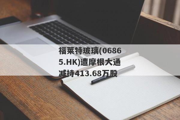 福莱特玻璃(06865.HK)遭摩根大通减持413.68万股